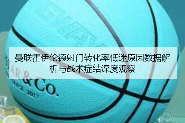 曼联霍伊伦德射门转化率低迷原因数据解析与战术症结深度观察
