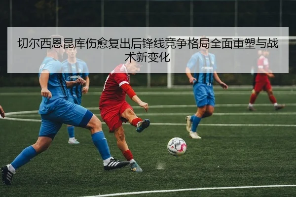 切尔西恩昆库伤愈复出后锋线竞争格局全面重塑与战术新变化