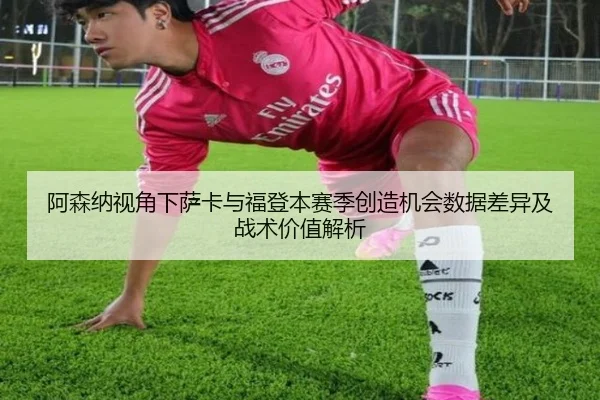 阿森纳视角下萨卡与福登本赛季创造机会数据差异及战术价值解析
