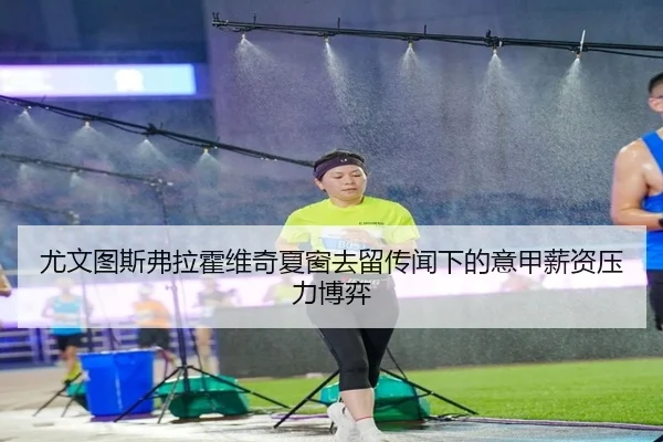 尤文图斯弗拉霍维奇夏窗去留传闻下的意甲薪资压力博弈