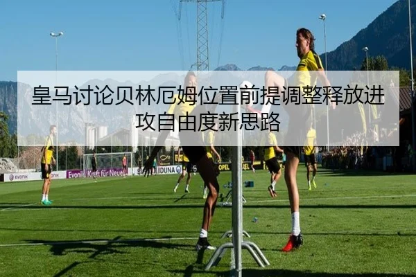 皇马讨论贝林厄姆位置前提调整释放进攻自由度新思路