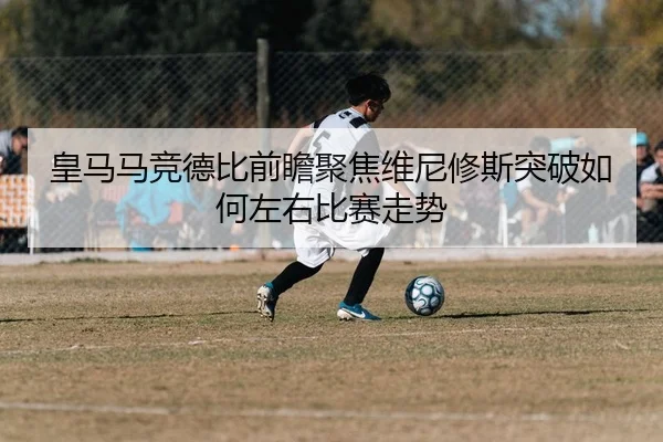 皇马马竞德比前瞻聚焦维尼修斯突破如何左右比赛走势