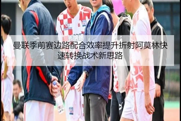 曼联季前赛边路配合效率提升折射阿莫林快速转换战术新思路