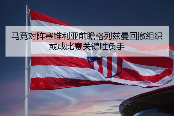 马竞对阵塞维利亚前瞻格列兹曼回撤组织或成比赛关键胜负手