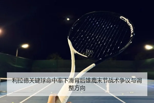 利拉德关键球命中率下滑背后雄鹿末节战术争议与调整方向